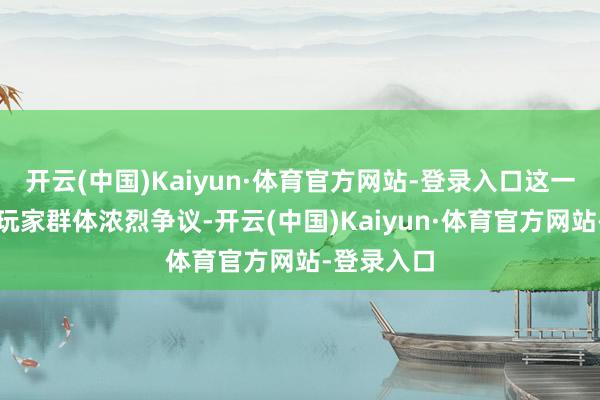 开云(中国)Kaiyun·体育官方网站-登录入口这一时局激发玩家群体浓烈争议-开云(中国)Kaiyun·体育官方网站-登录入口