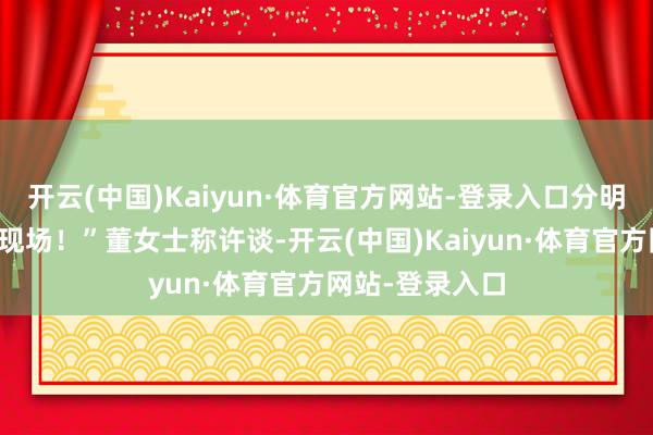 开云(中国)Kaiyun·体育官方网站-登录入口分明是偶像剧拍摄现场！”董女士称许谈-开云(中国)Kaiyun·体育官方网站-登录入口