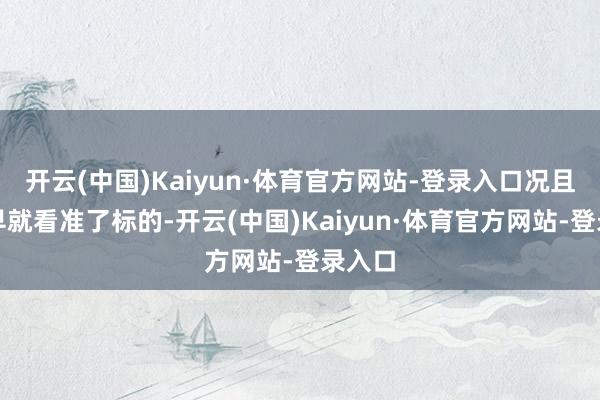 开云(中国)Kaiyun·体育官方网站-登录入口况且他早早就看准了标的-开云(中国)Kaiyun·体育官方网站-登录入口