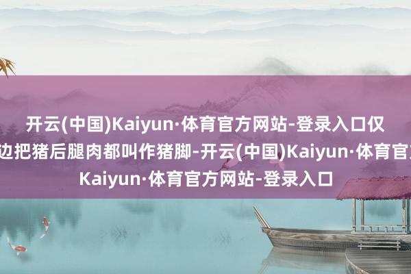 开云(中国)Kaiyun·体育官方网站-登录入口仅仅猪后腿肉！南边把猪后腿肉都叫作猪脚-开云(中国)Kaiyun·体育官方网站-登录入口