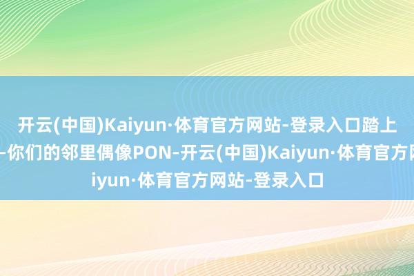 开云(中国)Kaiyun·体育官方网站-登录入口踏上全新的旅程——你们的邻里偶像PON-开云(中国)Kaiyun·体育官方网站-登录入口