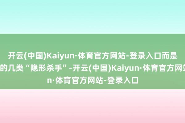 开云(中国)Kaiyun·体育官方网站-登录入口而是生计中常见的几类“隐形杀手”-开云(中国)Kaiyun·体育官方网站-登录入口