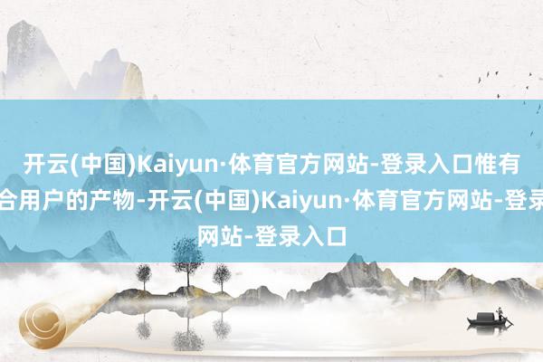 开云(中国)Kaiyun·体育官方网站-登录入口惟有最适合用户的产物-开云(中国)Kaiyun·体育官方网站-登录入口