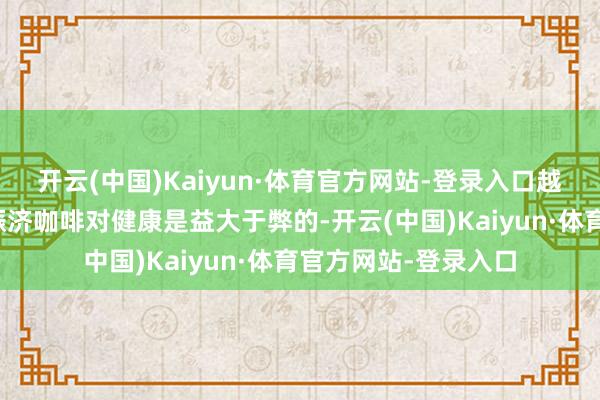 开云(中国)Kaiyun·体育官方网站-登录入口越来越多的商议凭据赈济咖啡对健康是益大于弊的-开云(中国)Kaiyun·体育官方网站-登录入口