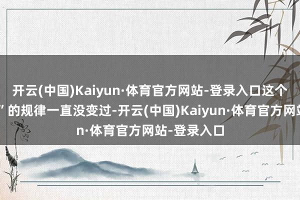 开云(中国)Kaiyun·体育官方网站-登录入口这个“衡宇相望”的规律一直没变过-开云(中国)Kaiyun·体育官方网站-登录入口