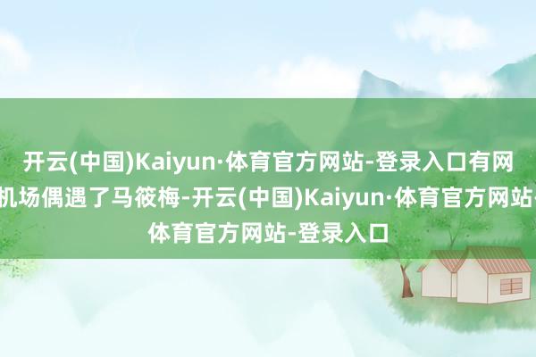 开云(中国)Kaiyun·体育官方网站-登录入口有网友在北京机场偶遇了马筱梅-开云(中国)Kaiyun·体育官方网站-登录入口