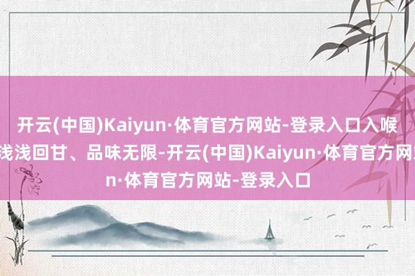 开云(中国)Kaiyun·体育官方网站-登录入口入喉甘醇幽香、浅浅回甘、品味无限-开云(中国)Kaiyun·体育官方网站-登录入口