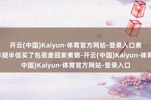 开云(中国)Kaiyun·体育官方网站-登录入口煮粥比燕麦还香！＂半疑半信买了包莜麦回家煮粥-开云(中国)Kaiyun·体育官方网站-登录入口