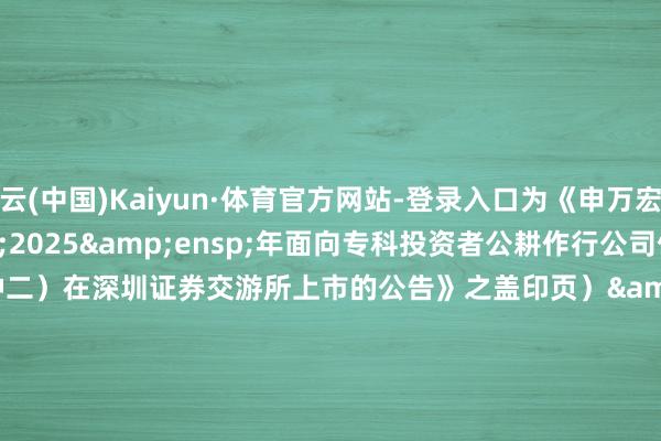 开云(中国)Kaiyun·体育官方网站-登录入口为《申万宏源集团股份有限公司&ensp;2025&ensp;年面向专科投资者公耕作行公司债券（第二期）（品种二）在深圳证券交游所上市的公告》之盖印页）&ensp;&ensp;&ensp;&ensp;&ensp;&ensp;&ensp;&ensp;&ensp;&ensp;&ensp;&ensp;&ensp;&ensp;&ensp;&ensp;&ensp