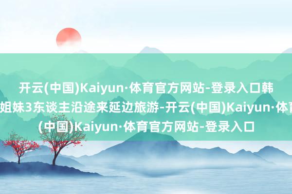 开云(中国)Kaiyun·体育官方网站-登录入口韩国游客尹女士此行与姐妹3东谈主沿途来延边旅游-开云(中国)Kaiyun·体育官方网站-登录入口