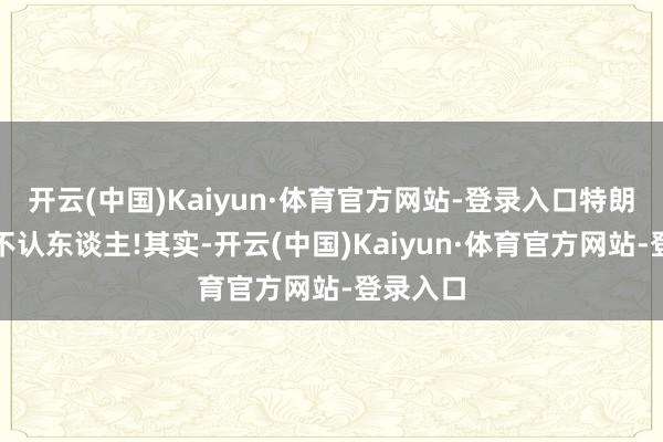 开云(中国)Kaiyun·体育官方网站-登录入口特朗普碎裂不认东谈主!其实-开云(中国)Kaiyun·体育官方网站-登录入口