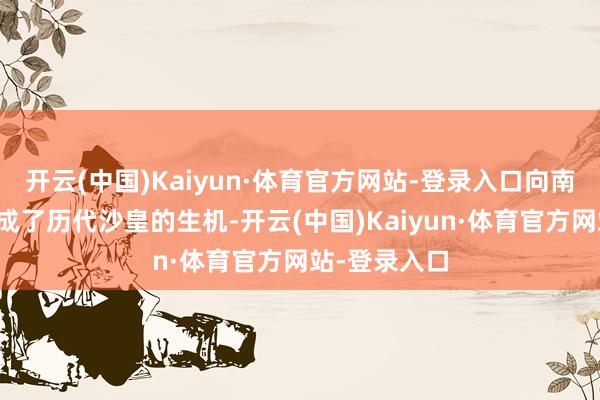 开云(中国)Kaiyun·体育官方网站-登录入口向南提取出海口成了历代沙皇的生机-开云(中国)Kaiyun·体育官方网站-登录入口