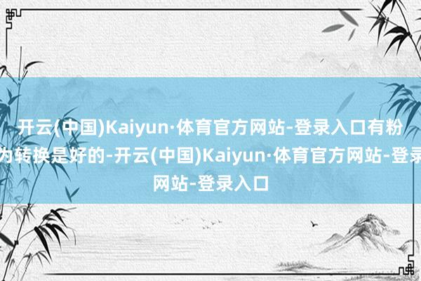 开云(中国)Kaiyun·体育官方网站-登录入口有粉丝以为转换是好的-开云(中国)Kaiyun·体育官方网站-登录入口