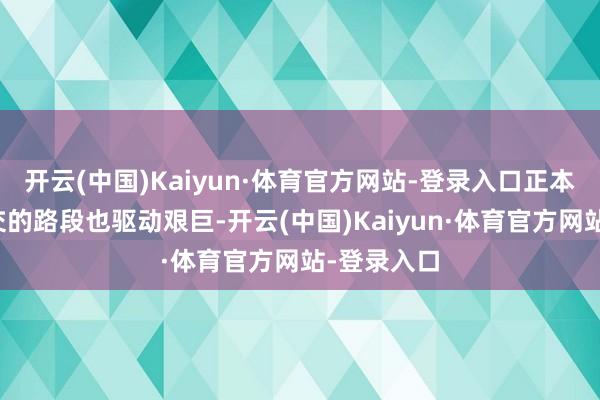 开云(中国)Kaiyun·体育官方网站-登录入口正本能拼集移交的路段也驱动艰巨-开云(中国)Kaiyun·体育官方网站-登录入口