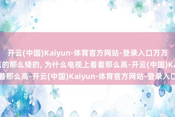 开云(中国)Kaiyun·体育官方网站-登录入口万万莫得思到, 女神履行中真的那么矮的, 为什么电视上看着那么高-开云(中国)Kaiyun·体育官方网站-登录入口