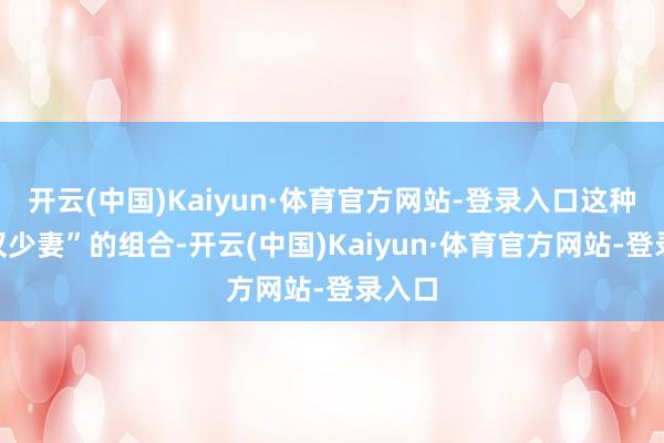 开云(中国)Kaiyun·体育官方网站-登录入口这种“老汉少