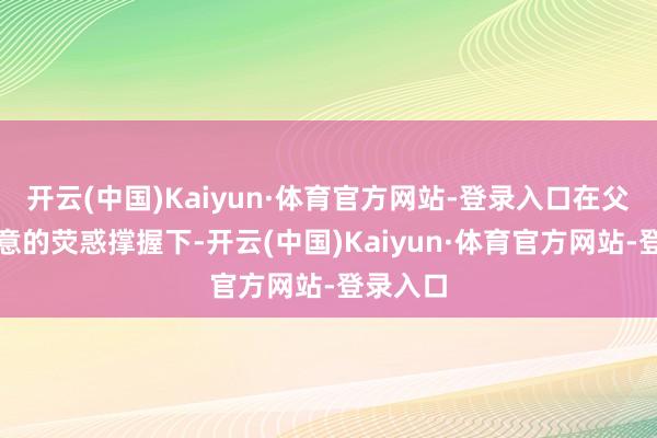 开云(中国)Kaiyun·体育官方网站-登录入口在父母和至意