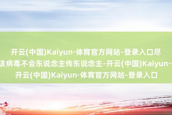 开云(中国)Kaiyun·体育官方网站-登录入口尽管在报说念中屡次看到该病毒不会东说念主传东说念主-开云(中国)Kaiyun·体育官方网站-登录入口