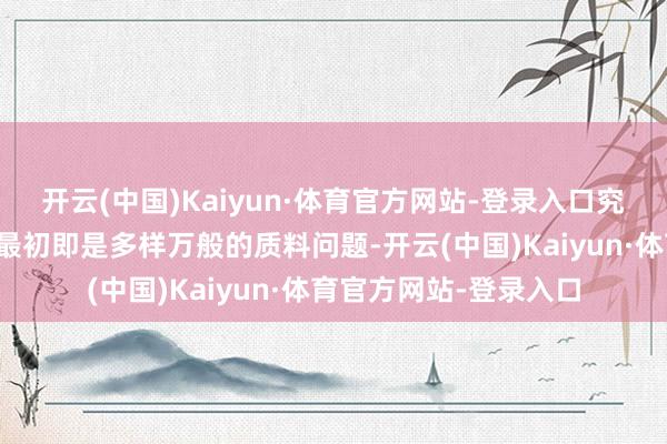 开云(中国)Kaiyun·体育官方网站-登录入口究竟是那处出了问题？最初即是多样万般的质料问题-开云(中国)Kaiyun·体育官方网站-登录入口