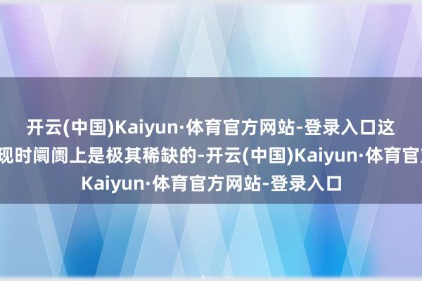 开云(中国)Kaiyun·体育官方网站-登录入口这些手段的组合在现时阛阓上是极其稀缺的-开云(中国)Kaiyun·体育官方网站-登录入口