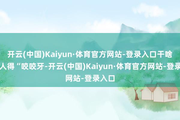 开云(中国)Kaiyun·体育官方网站-登录入口干啥事王人得“咬咬牙-开云(中国)Kaiyun·体育官方网站-登录入口