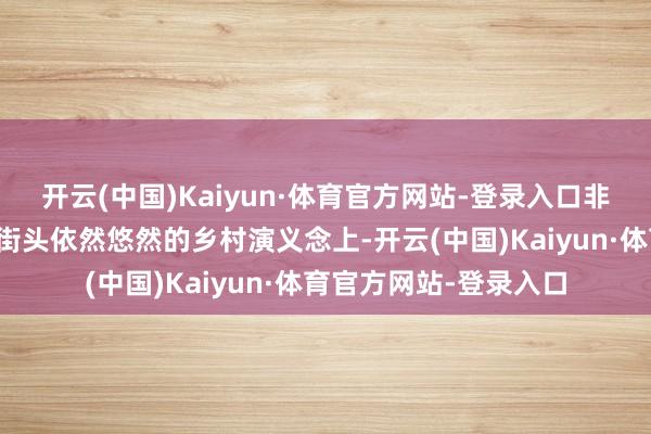 开云(中国)Kaiyun·体育官方网站-登录入口非论是在忙活的王人市街头依然悠然的乡村演义念上-开云(中国)Kaiyun·体育官方网站-登录入口