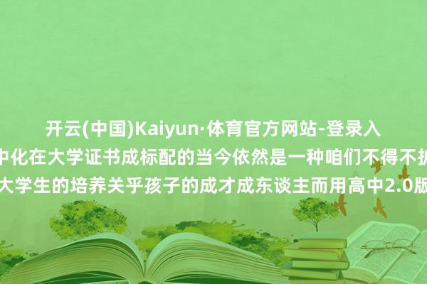 开云(中国)Kaiyun·体育官方网站-登录入口大东谈主化失败大学高中化在大学证书成标配的当今依然是一种咱们不得不护理的快意了因为它关乎大学生的培养关乎孩子的成才成东谈主而用高中2.0版的培养模式是无法让孩子已毕实在的成东谈主唯有当咱们改动固定单一的学习模式、评价圭表、培养方式机械化、保姆化的科罚方式大学生才可能实在成东谈主发布于：广东省-开云(中国)Kaiyun·体育官方网站-登录入口
