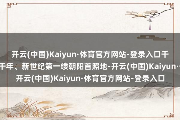开云(中国)Kaiyun·体育官方网站-登录入口千年朝阳园是中国大陆新千年、新世纪第一缕朝阳首照地-开云(中国)Kaiyun·体育官方网站-登录入口