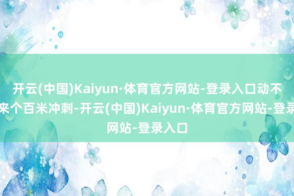 开云(中国)Kaiyun·体育官方网站-登录入口动不动就来个