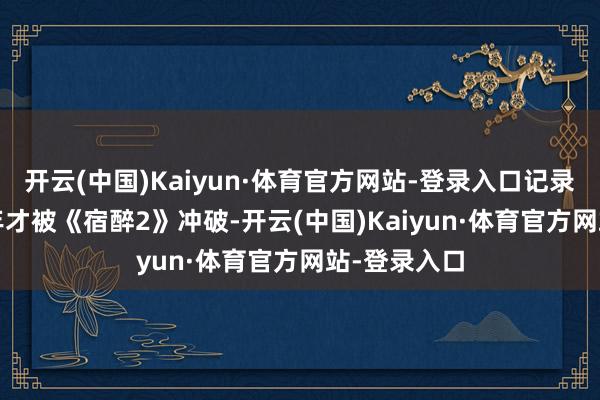 开云(中国)Kaiyun·体育官方网站-登录入口记录直到2011年才被《宿醉2》冲破-开云(中国)Kaiyun·体育官方网站-登录入口