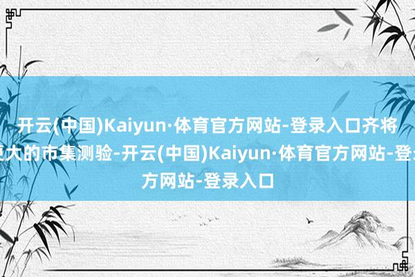 开云(中国)Kaiyun·体育官方网站-登录入口齐将面对更大