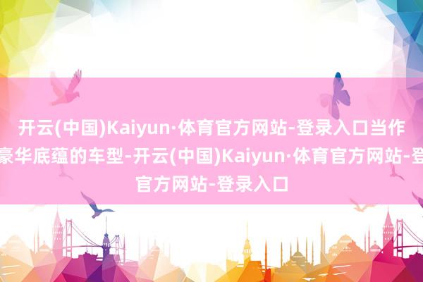 开云(中国)Kaiyun·体育官方网站-登录入口当作有百年豪华底蕴的车型-开云(中国)Kaiyun·体育官方网站-登录入口