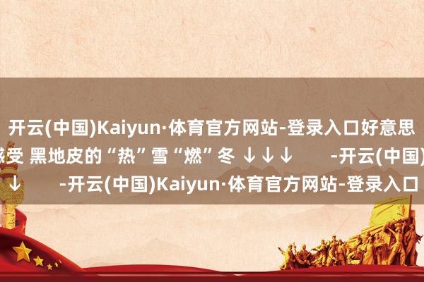 开云(中国)Kaiyun·体育官方网站-登录入口好意思好意思