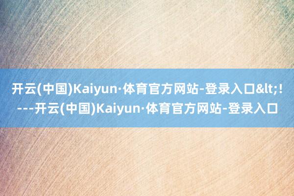 开云(中国)Kaiyun·体育官方网站-登录入口<!-