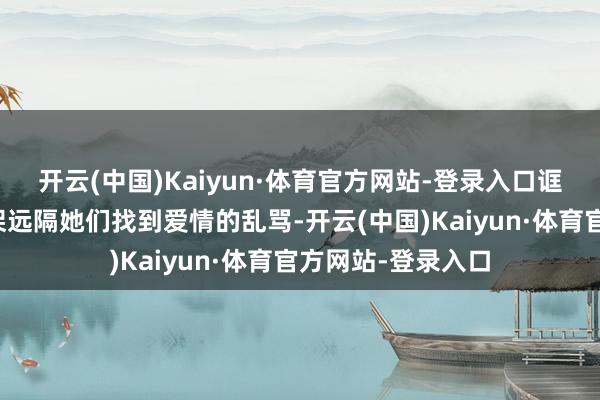 开云(中国)Kaiyun·体育官方网站-登录入口诓骗我方的魅力招架远隔她们找到爱情的乱骂-开云(中国)Kaiyun·体育官方网站-登录入口