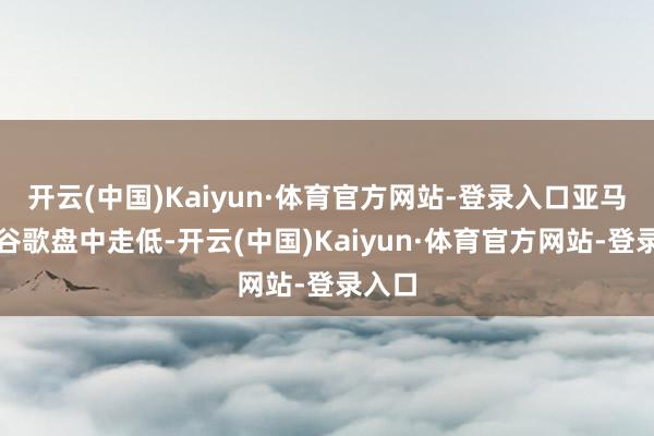开云(中国)Kaiyun·体育官方网站-登录入口亚马逊、谷歌盘中走低-开云(中国)Kaiyun·体育官方网站-登录入口