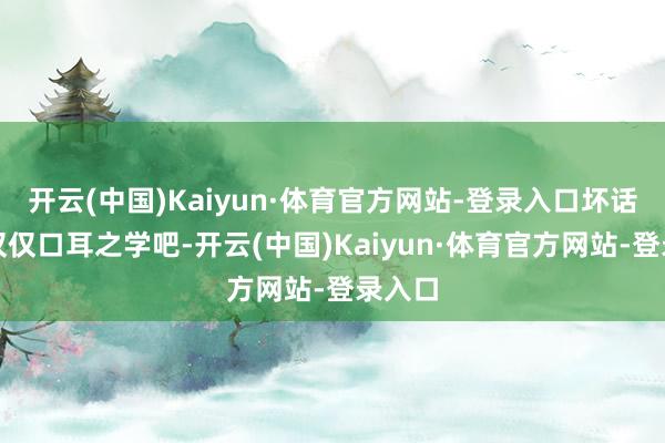 开云(中国)Kaiyun·体育官方网站-登录入口坏话大致仅仅口耳之学吧-开云(中国)Kaiyun·体育官方网站-登录入口