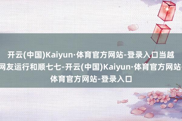 开云(中国)Kaiyun·体育官方网站-登录入口当越来越多的网友运行和顺七七-开云(中国)Kaiyun·体育官方网站-登录入口