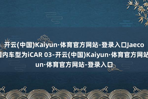 开云(中国)Kaiyun·体育官方网站-登录入口Jaecoo J6对应国内车型为iCAR 03-开云(中国)Kaiyun·体育官方网站-登录入口