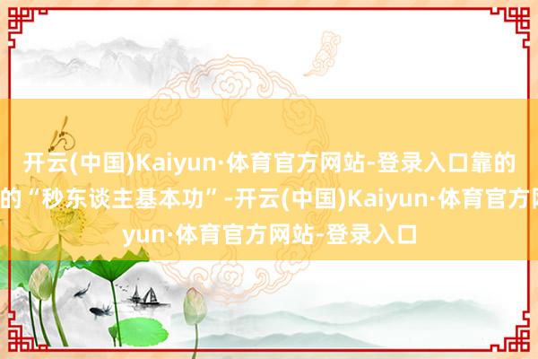 开云(中国)Kaiyun·体育官方网站-登录入口靠的是她那套塌实的“秒东谈主基本功”-开云(中国)Kaiyun·体育官方网站-登录入口