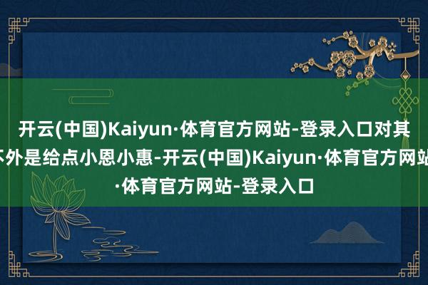 开云(中国)Kaiyun·体育官方网站-登录入口对其更多的也不外是给点小恩小惠-开云(中国)Kaiyun·体育官方网站-登录入口