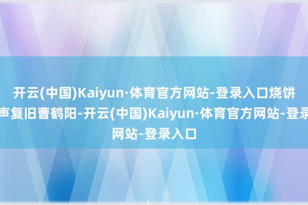开云(中国)Kaiyun·体育官方网站-登录入口烧饼也发声复旧曹鹤阳-开云(中国)Kaiyun·体育官方网站-登录入口