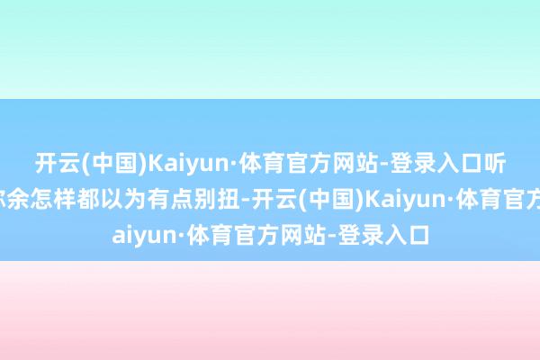 开云(中国)Kaiyun·体育官方网站-登录入口听着这东谈主