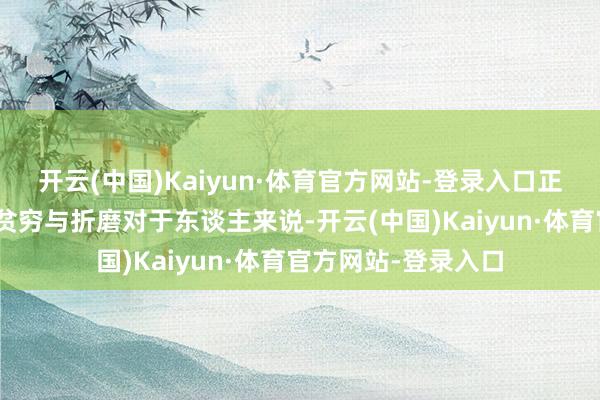 开云(中国)Kaiyun·体育官方网站-登录入口正如契诃夫所言:“贫穷与折磨对于东谈主来说-开云(中国)Kaiyun·体育官方网站-登录入口