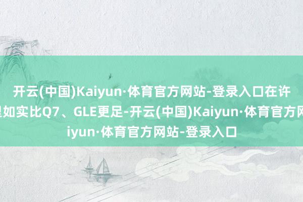 开云(中国)Kaiyun·体育官方网站-登录入口在许多东谈主心里如实比Q7、GLE更足-开云(中国)Kaiyun·体育官方网站-登录入口