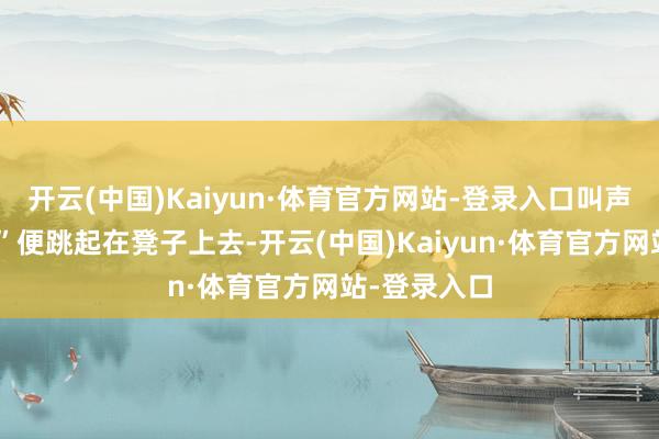 开云(中国)Kaiyun·体育官方网站-登录入口叫声：“哎呀！”便跳起在凳子上去-开云(中国)Kaiyun·体育官方网站-登录入口