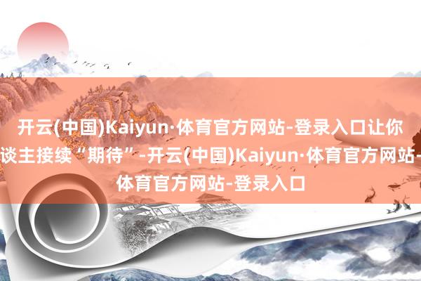 开云(中国)Kaiyun·体育官方网站-登录入口让你们这帮东谈主接续“期待”-开云(中国)Kaiyun·体育官方网站-登录入口