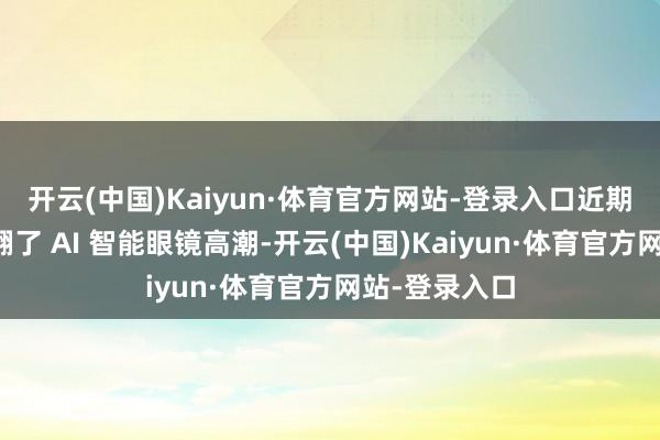 开云(中国)Kaiyun·体育官方网站-登录入口近期国内商场掀翻了 AI 智能眼镜高潮-开云(中国)Kaiyun·体育官方网站-登录入口
