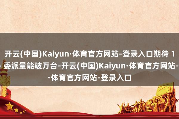 开云(中国)Kaiyun·体育官方网站-登录入口期待 12 月 P7+ 委派量能破万台-开云(中国)Kaiyun·体育官方网站-登录入口