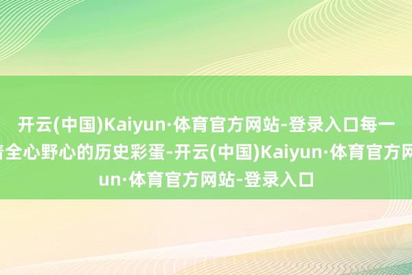 开云(中国)Kaiyun·体育官方网站-登录入口每一条痕迹齐藏着全心野心的历史彩蛋-开云(中国)Kaiyun·体育官方网站-登录入口